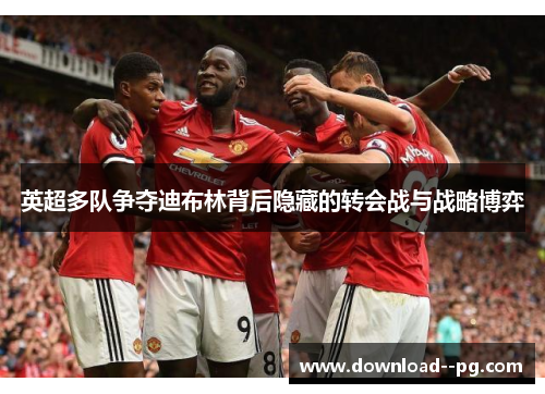 英超多队争夺迪布林背后隐藏的转会战与战略博弈