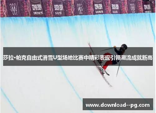 莎拉·帕克自由式滑雪U型场地比赛中精彩表现引领潮流成就新高