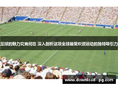 足球的魅力究竟何在 深入剖析这项全球最受欢迎运动的独特吸引力