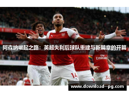 阿森纳崛起之路：英超失利后球队重建与新篇章的开篇