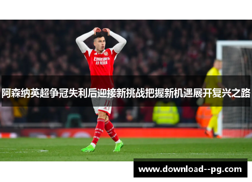 阿森纳英超争冠失利后迎接新挑战把握新机遇展开复兴之路