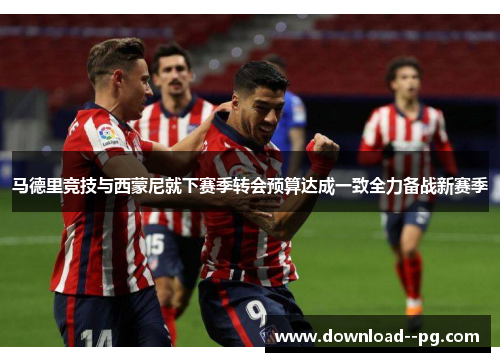 马德里竞技与西蒙尼就下赛季转会预算达成一致全力备战新赛季