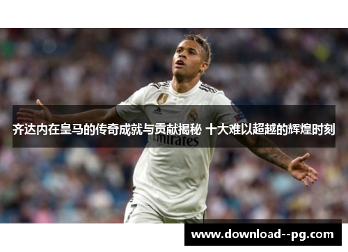 齐达内在皇马的传奇成就与贡献揭秘 十大难以超越的辉煌时刻