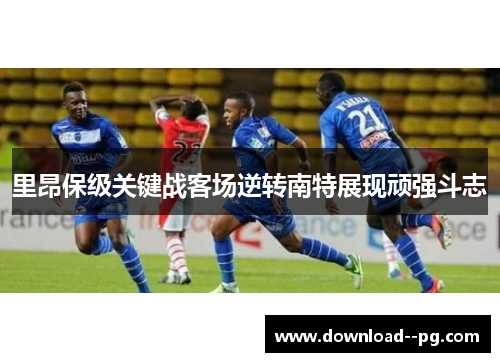 里昂保级关键战客场逆转南特展现顽强斗志 里昂保级关键战客场逆转南特展现顽强斗志