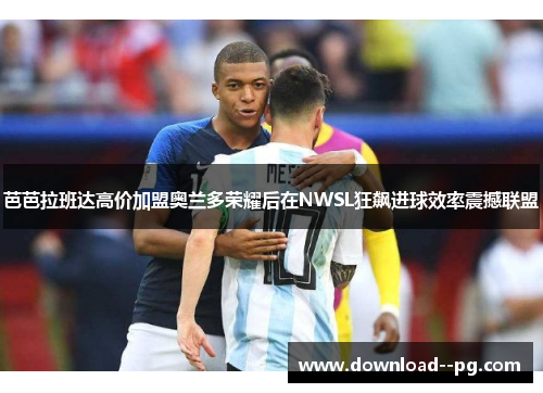 芭芭拉班达高价加盟奥兰多荣耀后在NWSL狂飙进球效率震撼联盟 芭芭拉班达高价加盟奥兰多荣耀后在NWSL狂飙进球效率震撼联盟